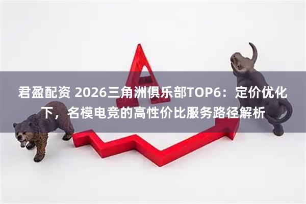 君盈配资 2026三角洲俱乐部TOP6：定价优化下，名模电竞的高性价比服务路径解析