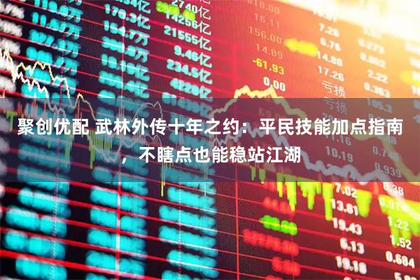 聚创优配 武林外传十年之约：平民技能加点指南，不瞎点也能稳站江湖