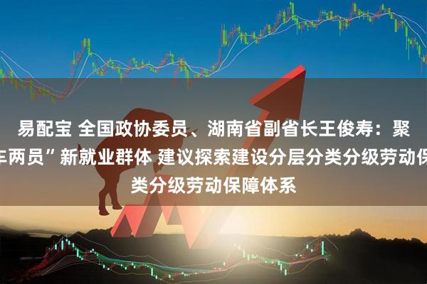 易配宝 全国政协委员、湖南省副省长王俊寿：聚焦“三车两员”新就业群体 建议探索建设分层分类分级劳动保障体系