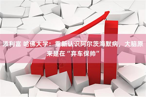 添利富 哈佛大学：重新认识阿尔茨海默病，大脑原来是在“弃车保帅”