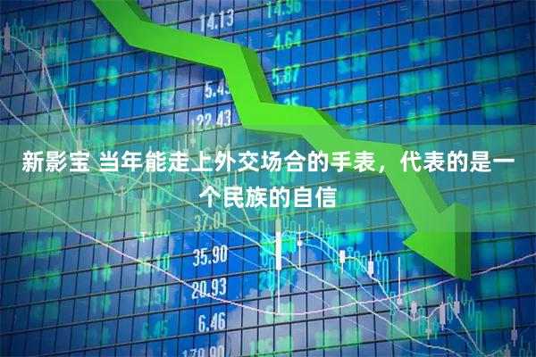 新影宝 当年能走上外交场合的手表，代表的是一个民族的自信