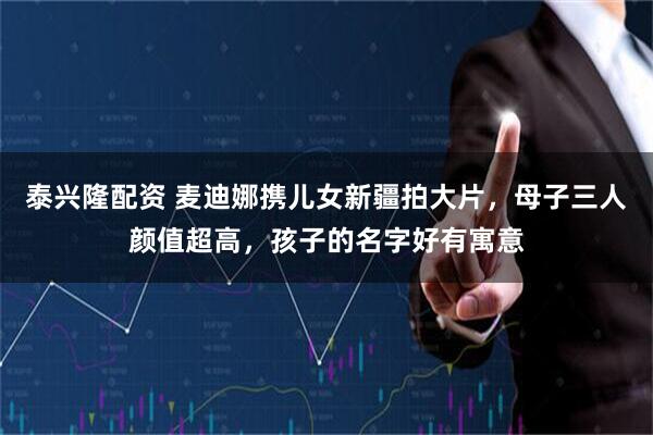 泰兴隆配资 麦迪娜携儿女新疆拍大片，母子三人颜值超高，孩子的名字好有寓意