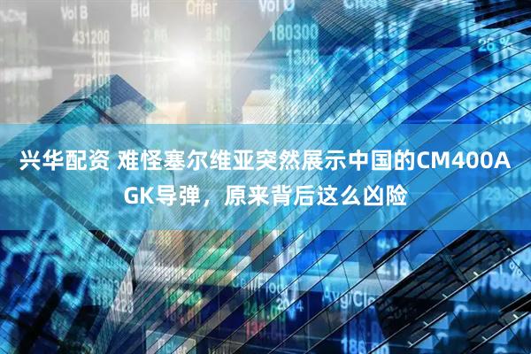 兴华配资 难怪塞尔维亚突然展示中国的CM400AGK导弹，原来背后这么凶险