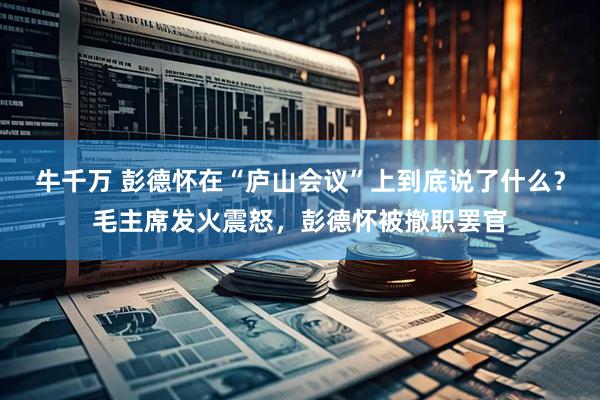 牛千万 彭德怀在“庐山会议”上到底说了什么?毛主席发火震怒,彭德怀被撤职罢官