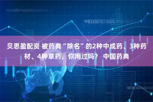 贝思盈配资 被药典“除名”的2种中成药、3种药材、4种草药，你用过吗？ 中国药典