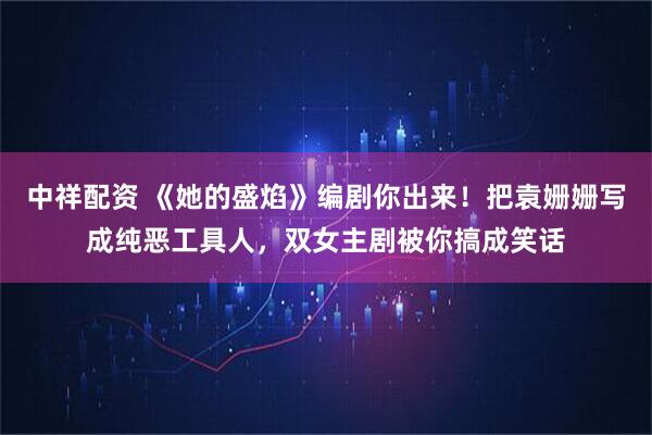 中祥配资 《她的盛焰》编剧你出来！把袁姗姗写成纯恶工具人，双女主剧被你搞成笑话