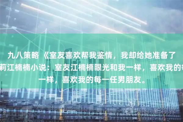九八策略 《室友喜欢帮我鉴情，我却给她准备了一份大礼》莫莉江楠楠小说：室友江楠楠眼光和我一样，喜欢我的每一任男朋友。