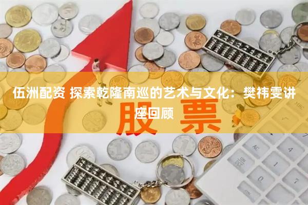 伍洲配资 探索乾隆南巡的艺术与文化：樊祎雯讲座回顾