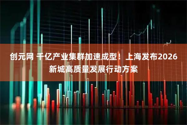 创元网 千亿产业集群加速成型！上海发布2026新城高质量发展行动方案