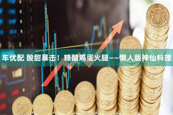 车优配 酸甜暴击！糖醋鸡蛋火腿——懒人版神仙料理