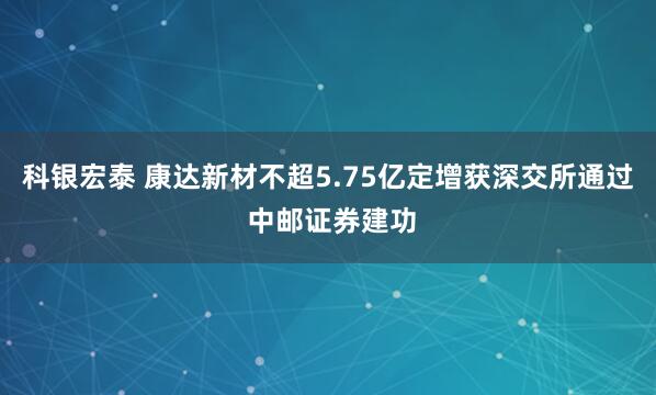科银宏泰 康达新材不超5.75亿定增获深交所通过 中邮证券建功