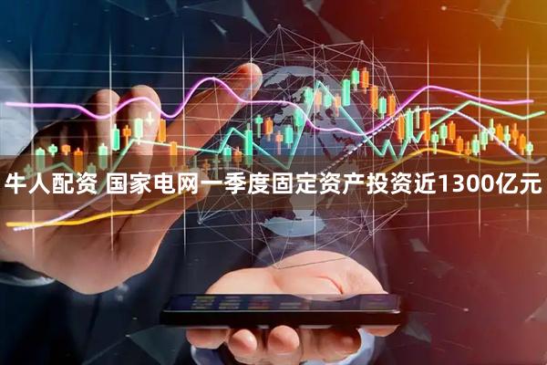 牛人配资 国家电网一季度固定资产投资近1300亿元