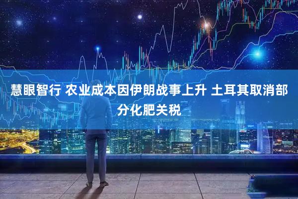 慧眼智行 农业成本因伊朗战事上升 土耳其取消部分化肥关税