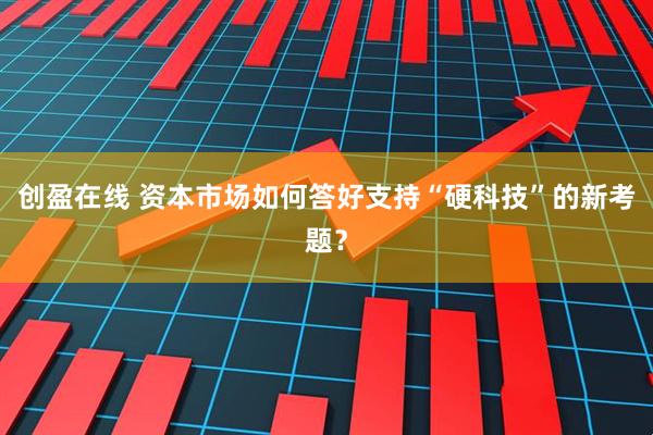 创盈在线 资本市场如何答好支持“硬科技”的新考题？
