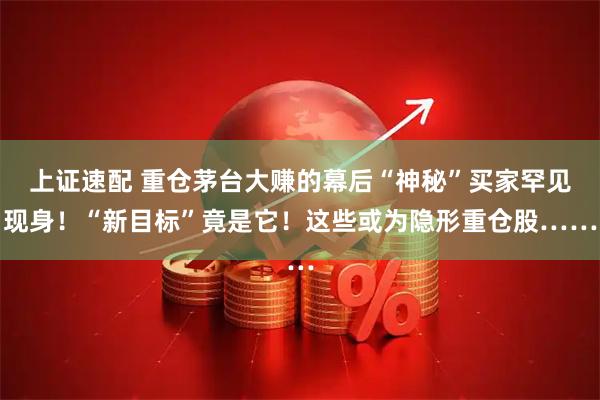上证速配 重仓茅台大赚的幕后“神秘”买家罕见现身！“新目标”竟是它！这些或为隐形重仓股……