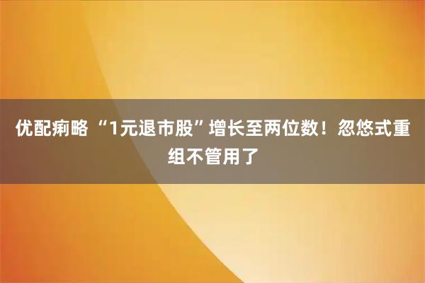 优配痢略 “1元退市股”增长至两位数！忽悠式重组不管用了