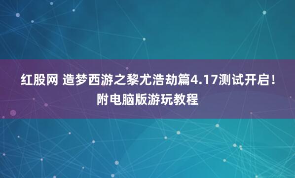 红股网 造梦西游之黎尤浩劫篇4.17测试开启！附电脑版游玩教程