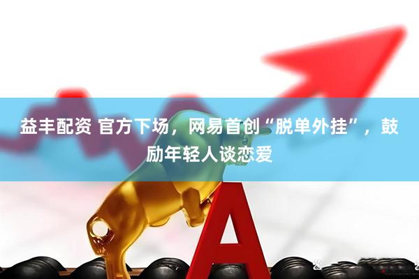 益丰配资 官方下场，网易首创“脱单外挂”，鼓励年轻人谈恋爱