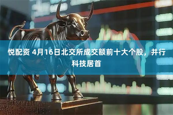 悦配资 4月16日北交所成交额前十大个股，并行科技居首