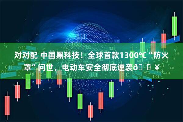 对对配 中国黑科技！全球首款1300℃“防火罩”问世，电动车安全彻底逆袭🔥