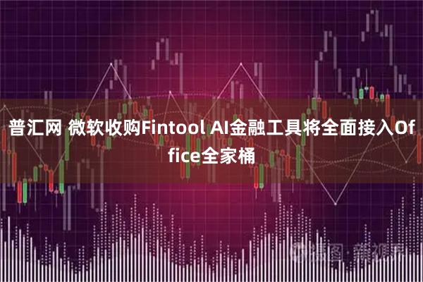 普汇网 微软收购Fintool AI金融工具将全面接入Office全家桶