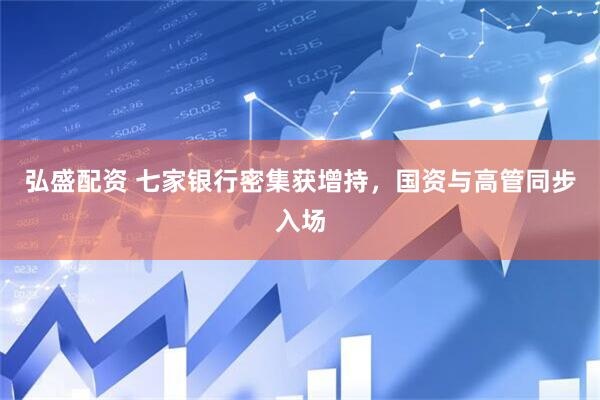 弘盛配资 七家银行密集获增持,国资与高管同步入场