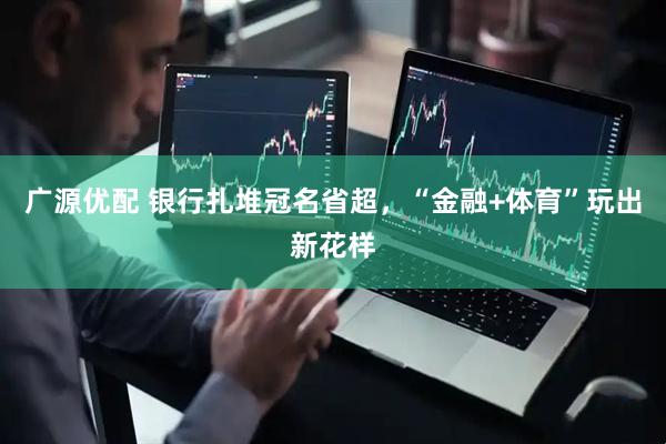 广源优配 银行扎堆冠名省超，“金融+体育”玩出新花样