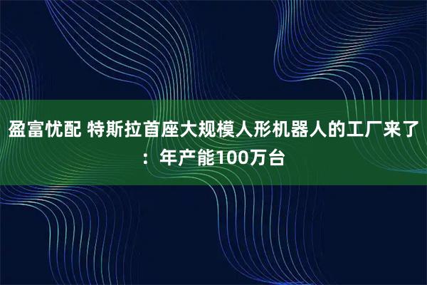 盈富忧配 特斯拉首座大规模人形机器人的工厂来了：年产能100万台