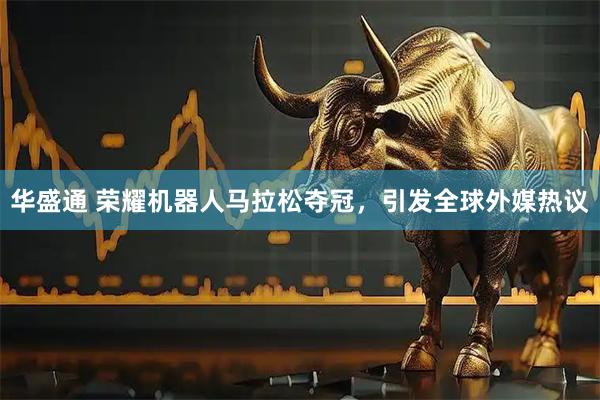 华盛通 荣耀机器人马拉松夺冠，引发全球外媒热议