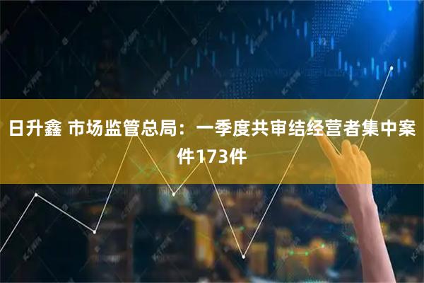 日升鑫 市场监管总局：一季度共审结经营者集中案件173件