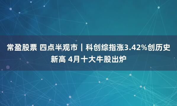 常盈股票 四点半观市｜科创综指涨3.42%创历史新高 4月十大牛股出炉