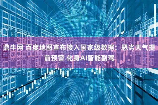 鼎牛网 百度地图宣布接入国家级数据：恶劣天气提前预警 化身AI智能副驾