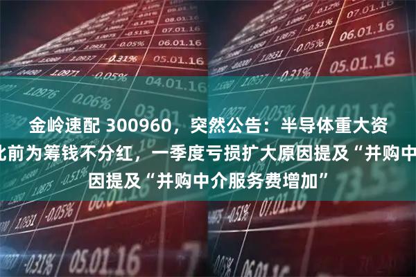 金岭速配 300960,突然公告:半导体重大资产重组终止!此前为筹钱不分红,一季度亏损扩大原因提及“并购中介服务费增加”