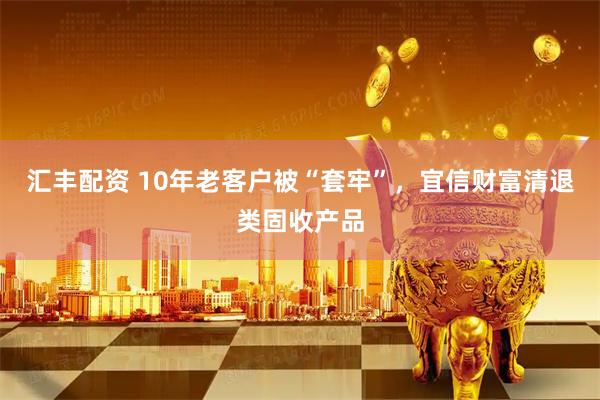 汇丰配资 10年老客户被“套牢”，宜信财富清退类固收产品