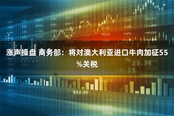 涨声操盘 商务部：将对澳大利亚进口牛肉加征55%关税