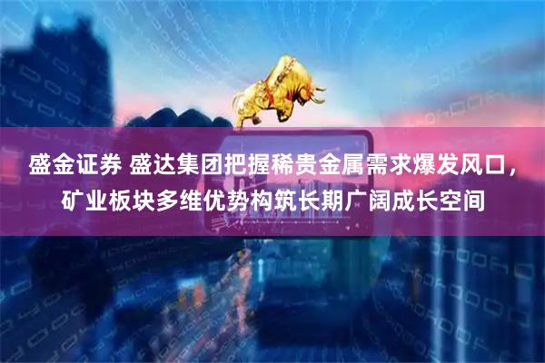 盛金证券 盛达集团把握稀贵金属需求爆发风口，矿业板块多维优势构筑长期广阔成长空间