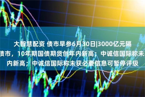 大智慧配资 债市早参6月30日|3000亿元隔夜逆回购“首秀”提振债市,10年期国债期货创年内新高;中诚信国际称未获必要信息可暂停评级