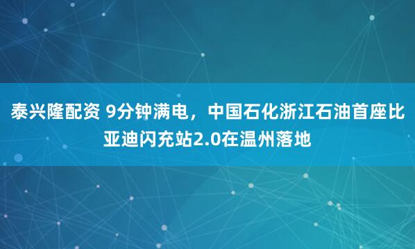 泰兴隆配资 9分钟满电,中国石化浙江石油首座比亚迪闪充站2.0在温州落地