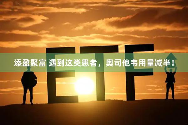 添盈聚富 遇到这类患者，奥司他韦用量减半！