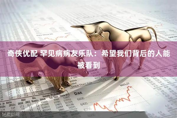 奇侠优配 罕见病病友乐队：希望我们背后的人能被看到