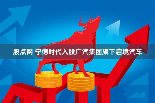 股点网 宁德时代入股广汽集团旗下启境汽车