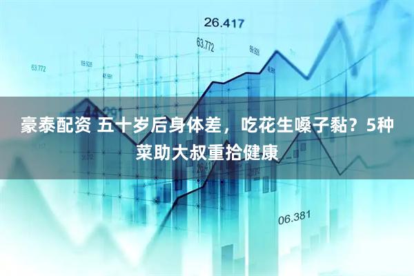 豪泰配资 五十岁后身体差，吃花生嗓子黏？5种菜助大叔重拾健康