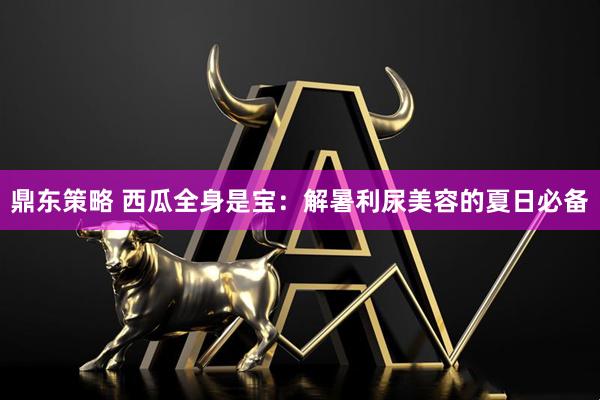 鼎东策略 西瓜全身是宝:解暑利尿美容的夏日必备