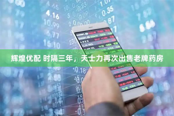 辉煌优配 时隔三年，天士力再次出售老牌药房