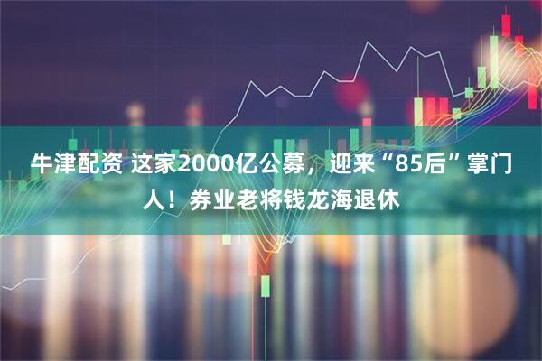牛津配资 这家2000亿公募，迎来“85后”掌门人！券业老将钱龙海退休