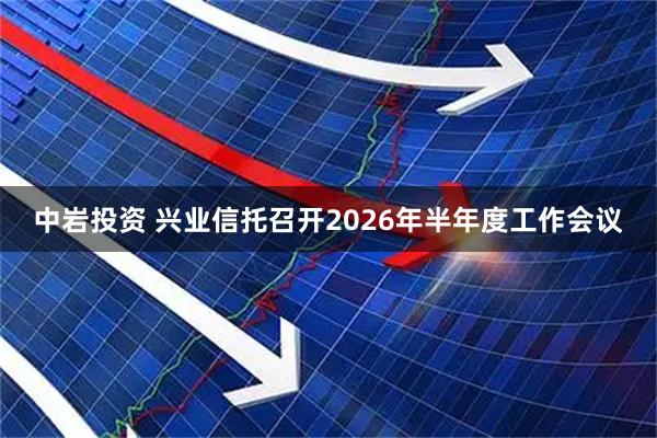 中岩投资 兴业信托召开2026年半年度工作会议