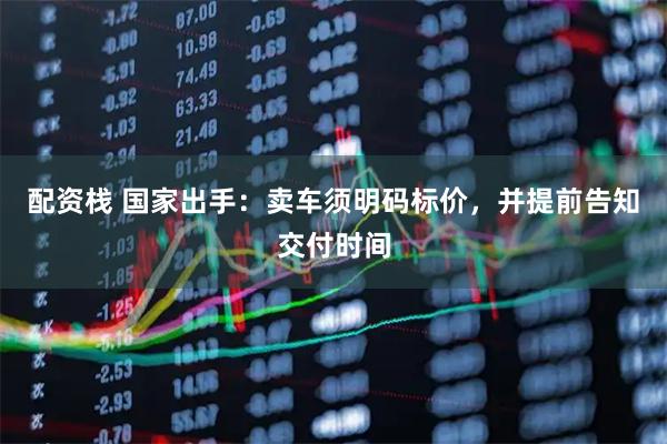 配资栈 国家出手：卖车须明码标价，并提前告知交付时间