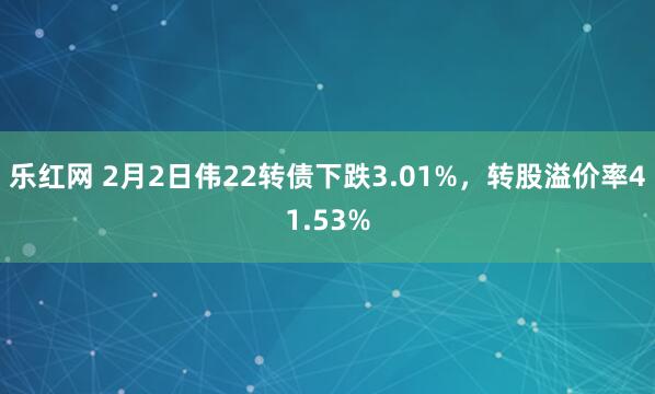 乐红网 2月2日伟22转债下跌3.01%，转股溢价率41.53%
