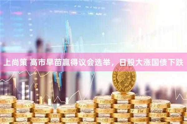 上尚策 高市早苗赢得议会选举，日股大涨国债下跌