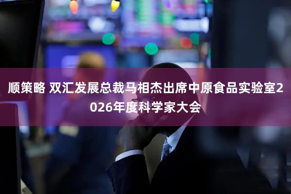顺策略 双汇发展总裁马相杰出席中原食品实验室2026年度科学家大会